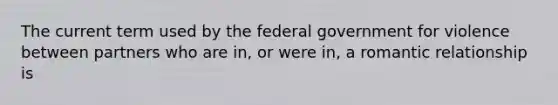 The current term used by the federal government for violence between partners who are in, or were in, a romantic relationship is