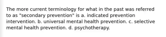 The more current terminology for what in the past was referred to as "secondary prevention" is a. indicated prevention intervention. b. universal mental health prevention. c. selective mental health prevention. d. psychotherapy.