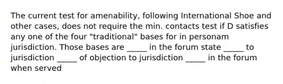 The current test for amenability, following International Shoe and other cases, does not require the min. contacts test if D satisfies any one of the four "traditional" bases for in personam jurisdiction. Those bases are _____ in the forum state _____ to jurisdiction _____ of objection to jurisdiction _____ in the forum when served