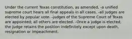 Under the current Texas constitution, as amended, -a unified supreme court hears all final appeals in all cases. -all judges are elected by popular vote. -judges of the Supreme Court of Texas are appointed; all others are elected. -Once a judge is elected, the judge retains the position indefinitely except upon death, resignation or impeachment.