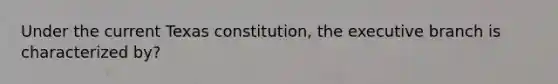 Under the current Texas constitution, the executive branch is characterized by?