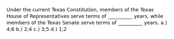 Under the current Texas Constitution, members of the Texas House of Representatives serve terms of __________ years, while members of the Texas Senate serve terms of __________ years. a.) 4;6 b.) 2;4 c.) 3;5 d.) 1;2