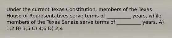 Under the current Texas Constitution, members of the Texas House of Representatives serve terms of __________ years, while members of the Texas Senate serve terms of __________ years. A) 1;2 B) 3;5 C) 4;6 D) 2;4