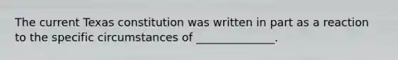 The current Texas constitution was written in part as a reaction to the specific circumstances of ______________.