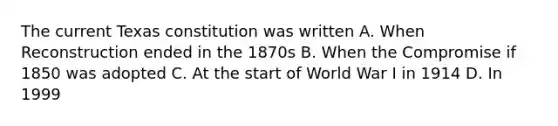 The current Texas constitution was written A. When Reconstruction ended in the 1870s B. When the Compromise if 1850 was adopted C. At the start of World War I in 1914 D. In 1999