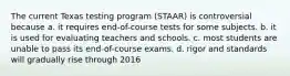 The current Texas testing program (STAAR) is controversial because​ a. ​it requires end-of-course tests for some subjects. b. ​it is used for evaluating teachers and schools. c. most students are unable to pass its end-of-course exams. d. rigor and standards will gradually rise through 2016