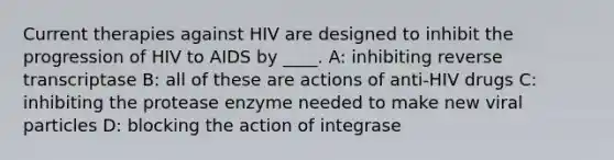 Current therapies against HIV are designed to inhibit the progression of HIV to AIDS by ____. A: inhibiting reverse transcriptase B: all of these are actions of anti-HIV drugs C: inhibiting the protease enzyme needed to make new viral particles D: blocking the action of integrase