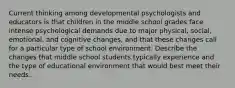 Current thinking among developmental psychologists and educators is that children in the middle school grades face intense psychological demands due to major physical, social, emotional, and cognitive changes, and that these changes call for a particular type of school environment. Describe the changes that middle school students typically experience and the type of educational environment that would best meet their needs.