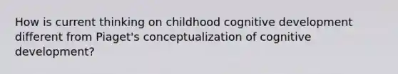 How is current thinking on childhood cognitive development different from Piaget's conceptualization of cognitive development?