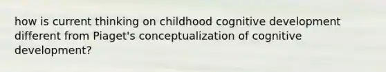 how is current thinking on childhood cognitive development different from Piaget's conceptualization of cognitive development?