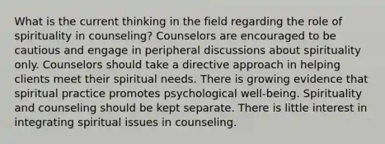 What is the current thinking in the field regarding the role of spirituality in counseling? Counselors are encouraged to be cautious and engage in peripheral discussions about spirituality only. Counselors should take a directive approach in helping clients meet their spiritual needs. There is growing evidence that spiritual practice promotes psychological well-being. Spirituality and counseling should be kept separate. There is little interest in integrating spiritual issues in counseling.