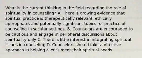 What is the current thinking in the field regarding the role of spirituality in counseling? A. There is growing evidence that spiritual practice is therapeutically relevant, ethically appropriate, and potentially significant topics for practice of counseling in secular settings. B. Counselors are encouraged to be cautious and engage in peripheral discussions about spirituality only C. There is little interest in integrating spiritual issues in counseling D. Counselors should take a directive approach in helping clients meet their spiritual needs