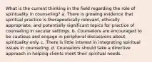 What is the current thinking in the field regarding the role of spirituality in counseling? a. There is growing evidence that spiritual practice is therapeutically relevant, ethically appropriate, and potentially significant topics for practice of counseling in secular settings. b. Counselors are encouraged to be cautious and engage in peripheral discussions about spirituality only. c. There is little interest in integrating spiritual issues in counseling. d. Counselors should take a directive approach in helping clients meet their spiritual needs.