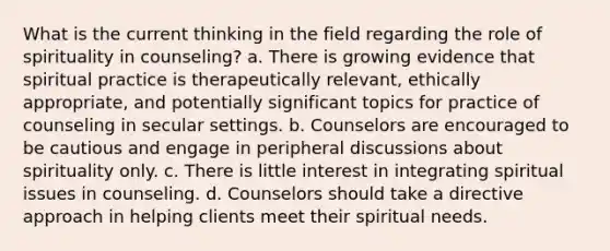 What is the current thinking in the field regarding the role of spirituality in counseling? a. There is growing evidence that spiritual practice is therapeutically relevant, ethically appropriate, and potentially significant topics for practice of counseling in secular settings. b. Counselors are encouraged to be cautious and engage in peripheral discussions about spirituality only. c. There is little interest in integrating spiritual issues in counseling. d. Counselors should take a directive approach in helping clients meet their spiritual needs.