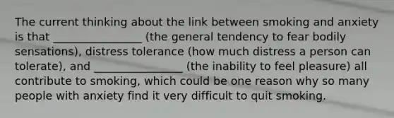The current thinking about the link between smoking and anxiety is that ________________ (the general tendency to fear bodily sensations), distress tolerance (how much distress a person can tolerate), and ________________ (the inability to feel pleasure) all contribute to smoking, which could be one reason why so many people with anxiety find it very difficult to quit smoking.