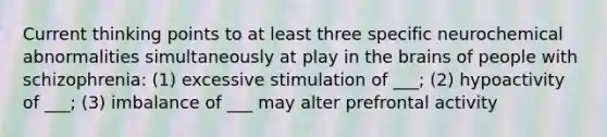 Current thinking points to at least three specific neurochemical abnormalities simultaneously at play in the brains of people with schizophrenia: (1) excessive stimulation of ___; (2) hypoactivity of ___; (3) imbalance of ___ may alter prefrontal activity