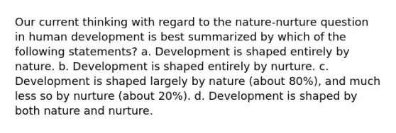 Our current thinking with regard to the nature-nurture question in human development is best summarized by which of the following statements? a. Development is shaped entirely by nature. b. Development is shaped entirely by nurture. c. Development is shaped largely by nature (about 80%), and much less so by nurture (about 20%). d. Development is shaped by both nature and nurture.