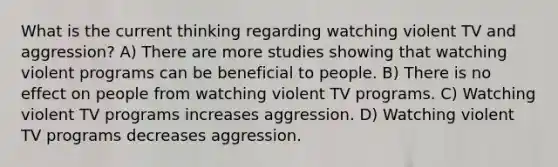 What is the current thinking regarding watching violent TV and aggression? A) There are more studies showing that watching violent programs can be beneficial to people. B) There is no effect on people from watching violent TV programs. C) Watching violent TV programs increases aggression. D) Watching violent TV programs decreases aggression.