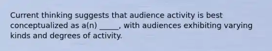 Current thinking suggests that audience activity is best conceptualized as a(n) _____, with audiences exhibiting varying kinds and degrees of activity.