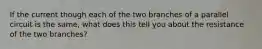If the current though each of the two branches of a parallel circuit is the same, what does this tell you about the resistance of the two branches?