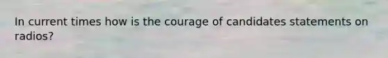 In current times how is the courage of candidates statements on radios?