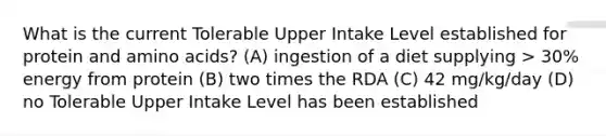 What is the current Tolerable Upper Intake Level established for protein and amino acids? (A) ingestion of a diet supplying > 30% energy from protein (B) two times the RDA (C) 42 mg/kg/day (D) no Tolerable Upper Intake Level has been established