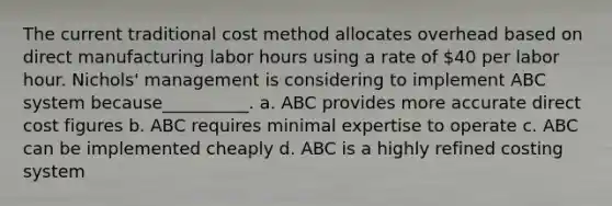 The current traditional cost method allocates overhead based on direct manufacturing labor hours using a rate of 40 per labor hour. Nichols' management is considering to implement ABC system because__________. a. ABC provides more accurate direct cost figures b. ABC requires minimal expertise to operate c. ABC can be implemented cheaply d. ABC is a highly refined costing system