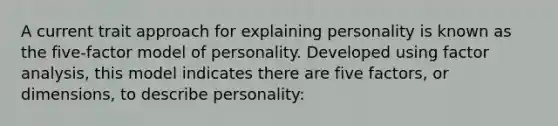 A current trait approach for explaining personality is known as the five-factor model of personality. Developed using factor analysis, this model indicates there are five factors, or dimensions, to describe personality: