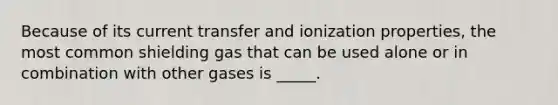 Because of its current transfer and ionization properties, the most common shielding gas that can be used alone or in combination with other gases is _____.