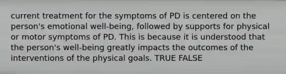 current treatment for the symptoms of PD is centered on the person's emotional well-being, followed by supports for physical or motor symptoms of PD. This is because it is understood that the person's well-being greatly impacts the outcomes of the interventions of the physical goals. TRUE FALSE