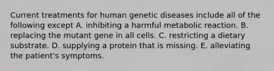 Current treatments for human genetic diseases include all of the following except A. inhibiting a harmful metabolic reaction. B. replacing the mutant gene in all cells. C. restricting a dietary substrate. D. supplying a protein that is missing. E. alleviating the patient's symptoms.