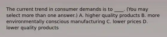 The current trend in consumer demands is to ____. (You may select more than one answer.) A. higher quality products B. more environmentally conscious manufacturing C. lower prices D. lower quality products