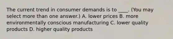 The current trend in consumer demands is to ____. (You may select more than one answer.) A. lower prices B. more environmentally conscious manufacturing C. lower quality products D. higher quality products