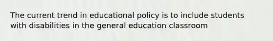 The current trend in educational policy is to include students with disabilities in the general education classroom