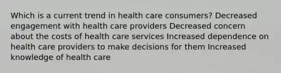 Which is a current trend in health care consumers? Decreased engagement with health care providers Decreased concern about the costs of health care services Increased dependence on health care providers to make decisions for them Increased knowledge of health care