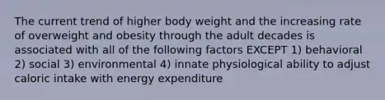 The current trend of higher body weight and the increasing rate of overweight and obesity through the adult decades is associated with all of the following factors EXCEPT 1) behavioral 2) social 3) environmental 4) innate physiological ability to adjust caloric intake with energy expenditure