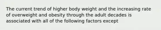 The current trend of higher body weight and the increasing rate of overweight and obesity through the adult decades is associated with all of the following factors except