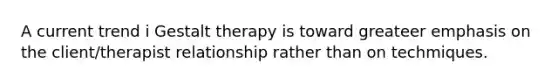 A current trend i Gestalt therapy is toward greateer emphasis on the client/therapist relationship rather than on techmiques.