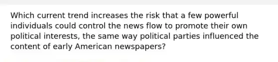 Which current trend increases the risk that a few powerful individuals could control the news flow to promote their own political interests, the same way political parties influenced the content of early American newspapers?