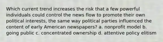 Which current trend increases the risk that a few powerful individuals could control the news flow to promote their own political interests, the same way political parties influenced the content of early American newspapers? a. nonprofit model b. going public c. concentrated ownership d. attentive policy elitism