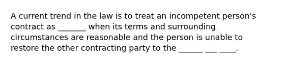 A current trend in the law is to treat an incompetent person's contract as _______ when its terms and surrounding circumstances are reasonable and the person is unable to restore the other contracting party to the ______ ___ ____.