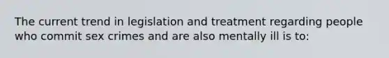 The current trend in legislation and treatment regarding people who commit sex crimes and are also mentally ill is to: