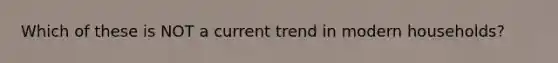 Which of these is NOT a current trend in modern households?