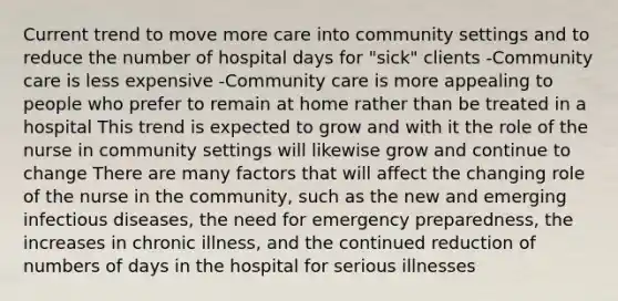 Current trend to move more care into community settings and to reduce the number of hospital days for "sick" clients -Community care is less expensive -Community care is more appealing to people who prefer to remain at home rather than be treated in a hospital This trend is expected to grow and with it the role of the nurse in community settings will likewise grow and continue to change There are many factors that will affect the changing role of the nurse in the community, such as the new and emerging infectious diseases, the need for emergency preparedness, the increases in chronic illness, and the continued reduction of numbers of days in the hospital for serious illnesses