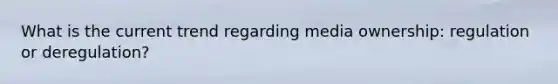 What is the current trend regarding media ownership: regulation or deregulation?