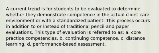 A current trend is for students to be evaluated to determine whether they demonstrate competence in the actual client care environment or with a standardized patient. This process occurs in addition to or instead of traditional pencil-and-paper evaluations. This type of evaluation is referred to as: a. core practice competencies. b. continuing competence. c. distance learning. d. performance-based assessment.