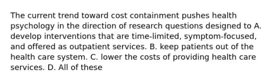 The current trend toward cost containment pushes health psychology in the direction of research questions designed to A. develop interventions that are time-limited, symptom-focused, and offered as outpatient services. B. keep patients out of the health care system. C. lower the costs of providing health care services. D. All of these