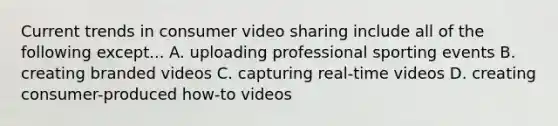 Current trends in consumer video sharing include all of the following except... A. uploading professional sporting events B. creating branded videos C. capturing real-time videos D. creating consumer-produced how-to videos