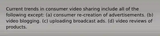 Current trends in consumer video sharing include all of the following except: (a) consumer re-creation of advertisements. (b) video blogging. (c) uploading broadcast ads. (d) video reviews of products.