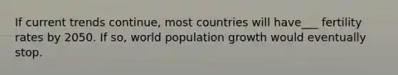 If current trends continue, most countries will have___ fertility rates by 2050. If so, world population growth would eventually stop.